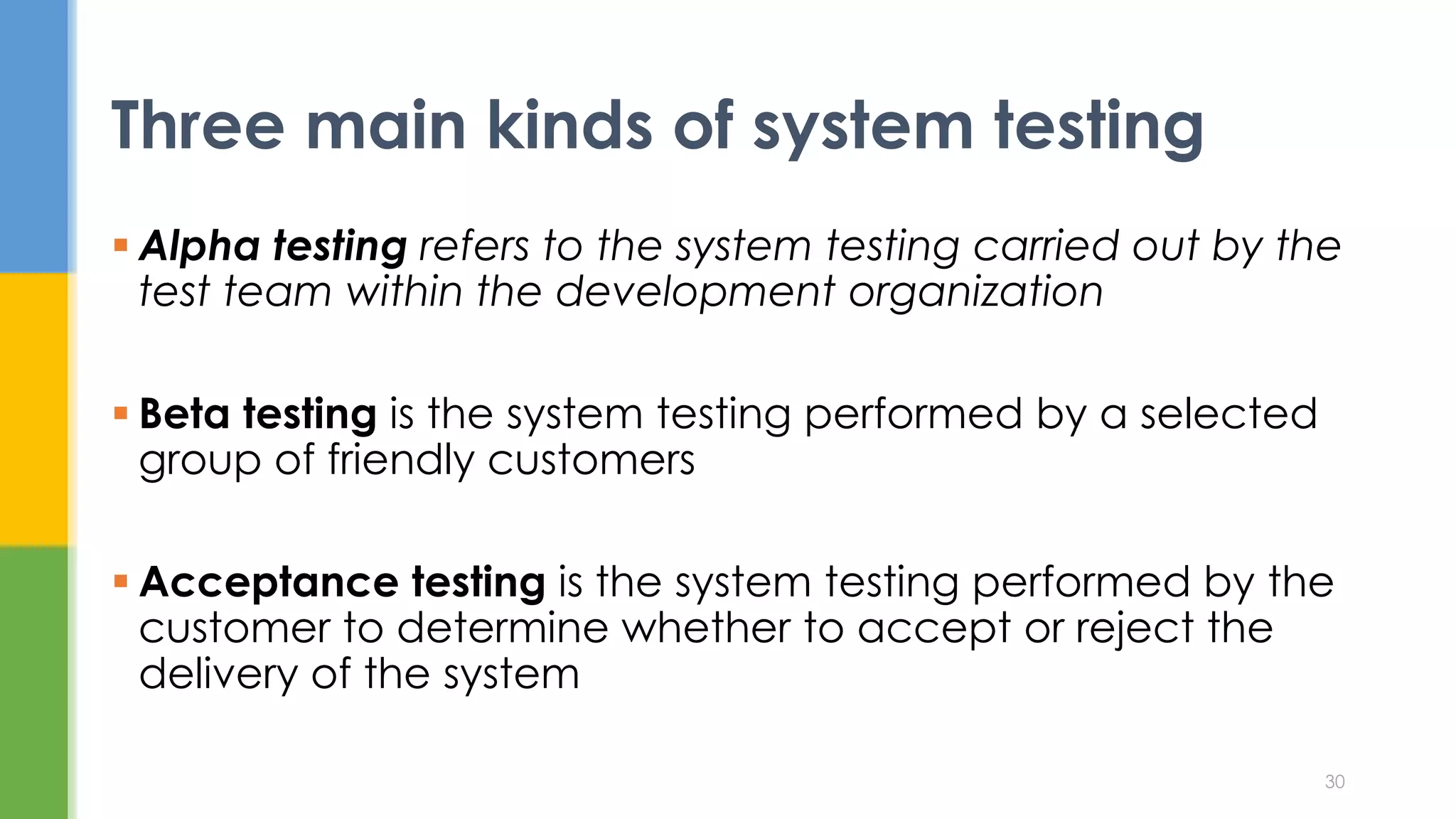  Alpha testing refers to the system testing carried out by the
test team within the development organization
 Beta testing is the system testing performed by a selected
group of friendly customers
 Acceptance testing is the system testing performed by the
customer to determine whether to accept or reject the
delivery of the system
Three main kinds of system testing
30
 