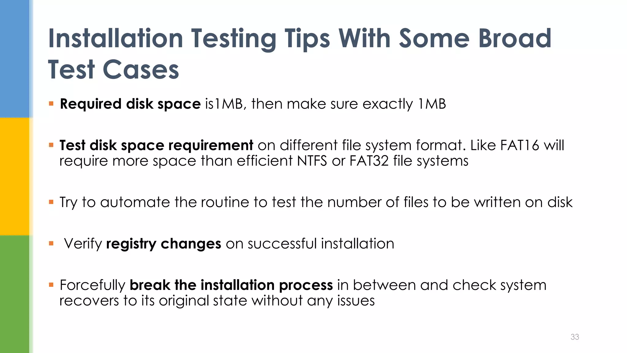  Required disk space is1MB, then make sure exactly 1MB
 Test disk space requirement on different file system format. Like FAT16 will
require more space than efficient NTFS or FAT32 file systems
 Try to automate the routine to test the number of files to be written on disk
 Verify registry changes on successful installation
 Forcefully break the installation process in between and check system
recovers to its original state without any issues
Installation Testing Tips With Some Broad
Test Cases
33
 