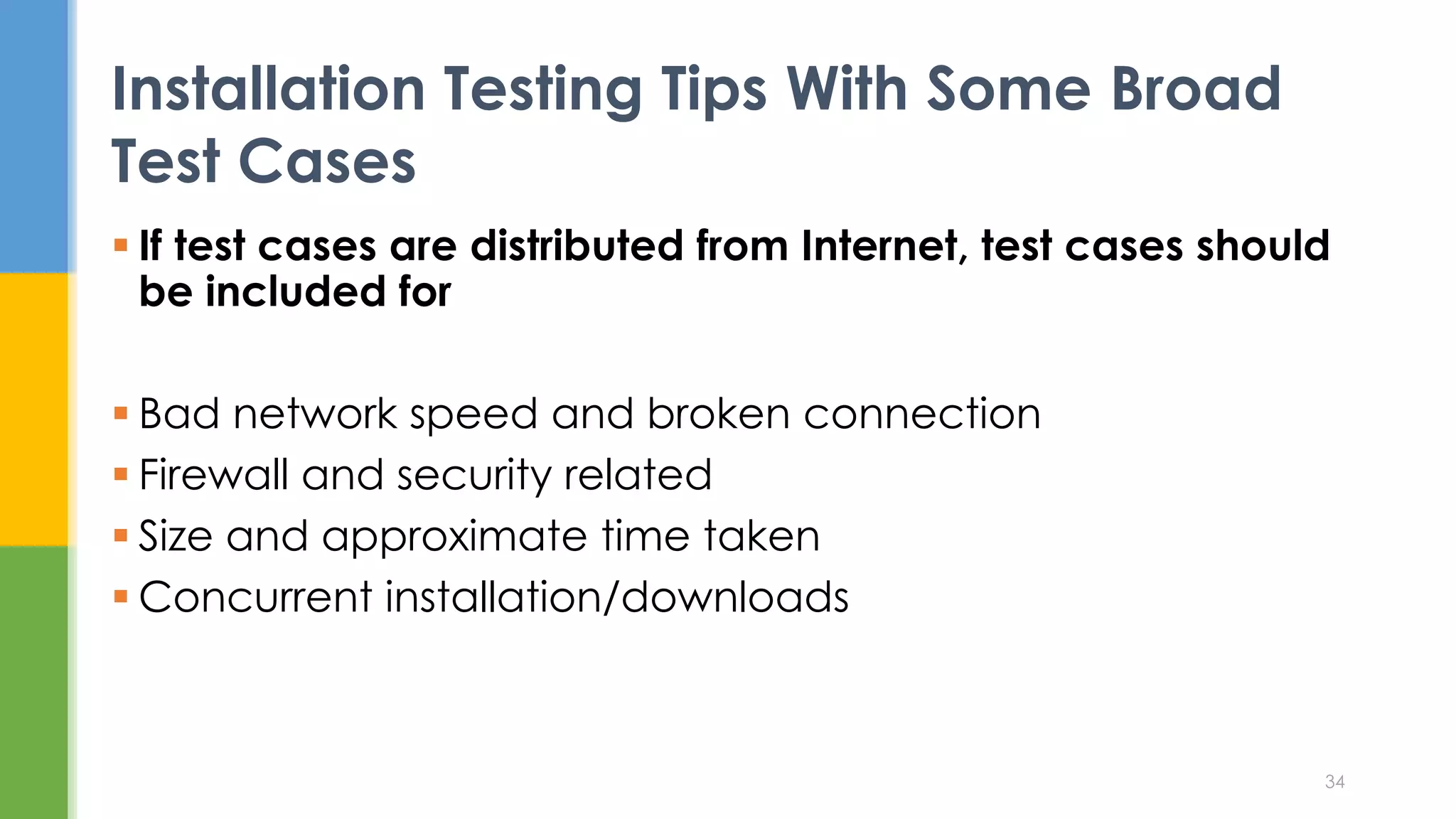  If test cases are distributed from Internet, test cases should
be included for
 Bad network speed and broken connection
 Firewall and security related
 Size and approximate time taken
 Concurrent installation/downloads
Installation Testing Tips With Some Broad
Test Cases
34
 