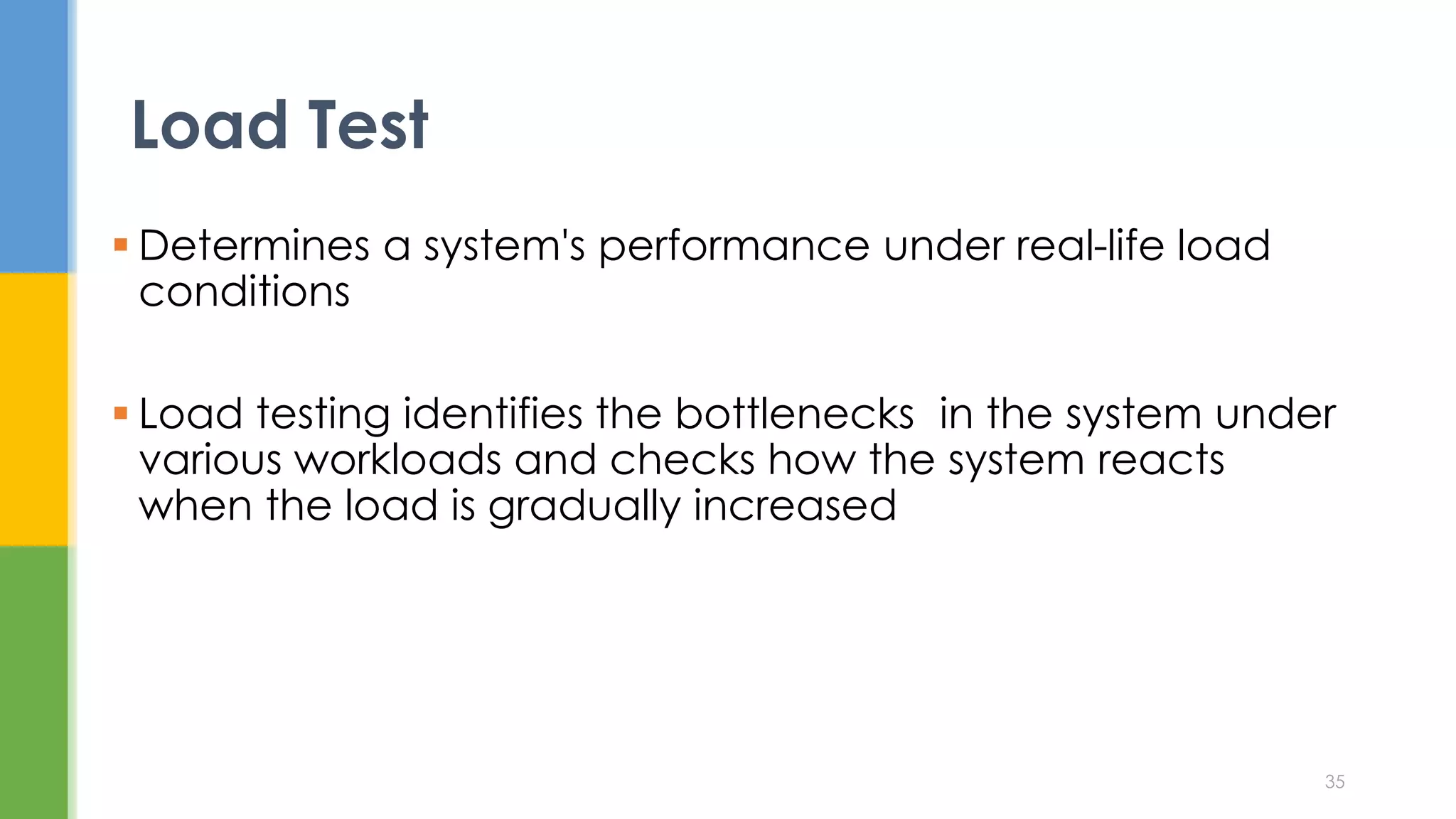  Determines a system's performance under real-life load
conditions
 Load testing identifies the bottlenecks in the system under
various workloads and checks how the system reacts
when the load is gradually increased
Load Test
35
 