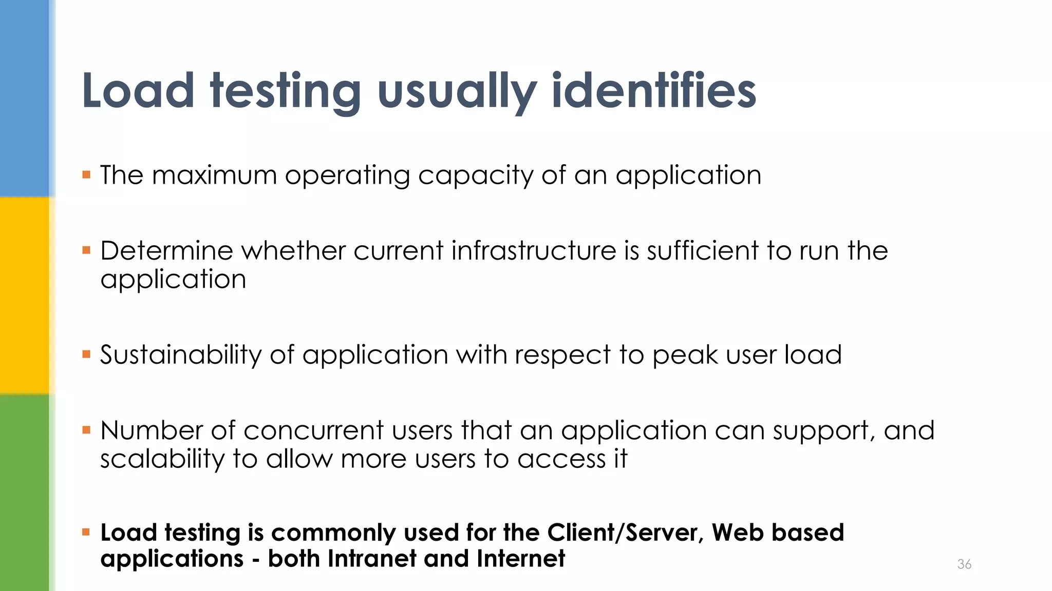  The maximum operating capacity of an application
 Determine whether current infrastructure is sufficient to run the
application
 Sustainability of application with respect to peak user load
 Number of concurrent users that an application can support, and
scalability to allow more users to access it
 Load testing is commonly used for the Client/Server, Web based
applications - both Intranet and Internet
Load testing usually identifies
36
 