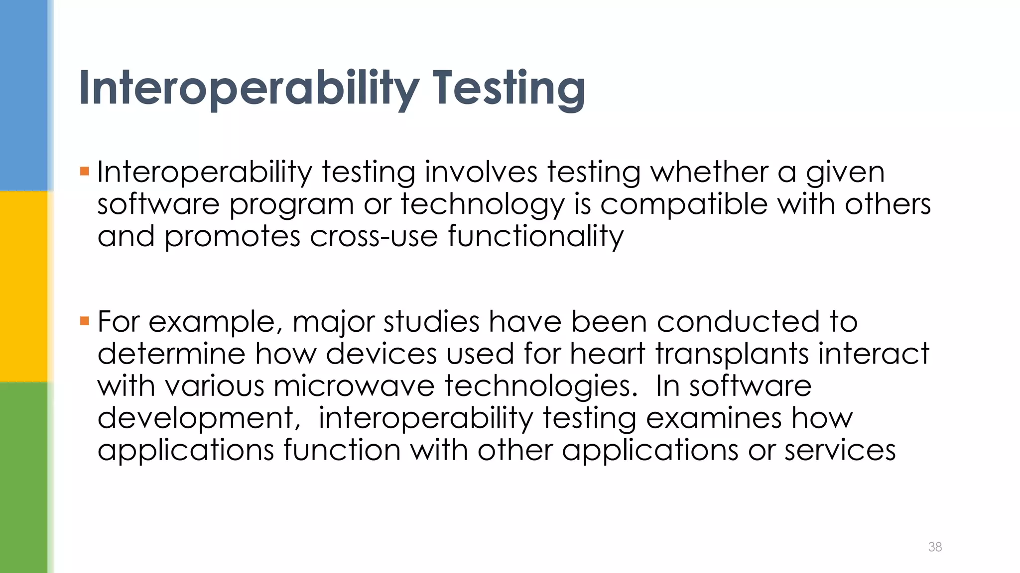  Interoperability testing involves testing whether a given
software program or technology is compatible with others
and promotes cross-use functionality
 For example, major studies have been conducted to
determine how devices used for heart transplants interact
with various microwave technologies. In software
development, interoperability testing examines how
applications function with other applications or services
Interoperability Testing
38
 