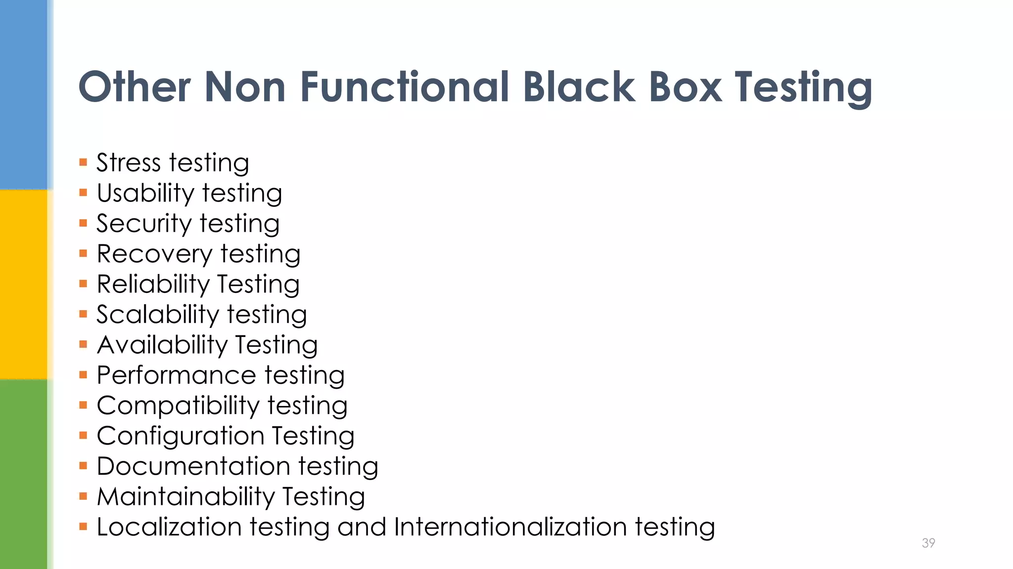  Stress testing
 Usability testing
 Security testing
 Recovery testing
 Reliability Testing
 Scalability testing
 Availability Testing
 Performance testing
 Compatibility testing
 Configuration Testing
 Documentation testing
 Maintainability Testing
 Localization testing and Internationalization testing
Other Non Functional Black Box Testing
39
 