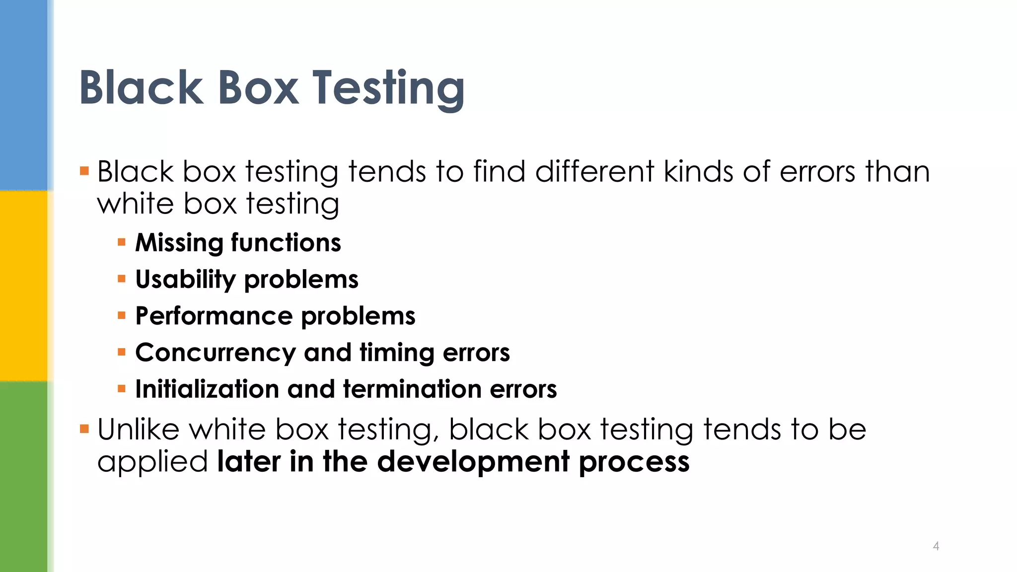  Black box testing tends to find different kinds of errors than
white box testing
 Missing functions
 Usability problems
 Performance problems
 Concurrency and timing errors
 Initialization and termination errors
 Unlike white box testing, black box testing tends to be
applied later in the development process
Black Box Testing
4
 