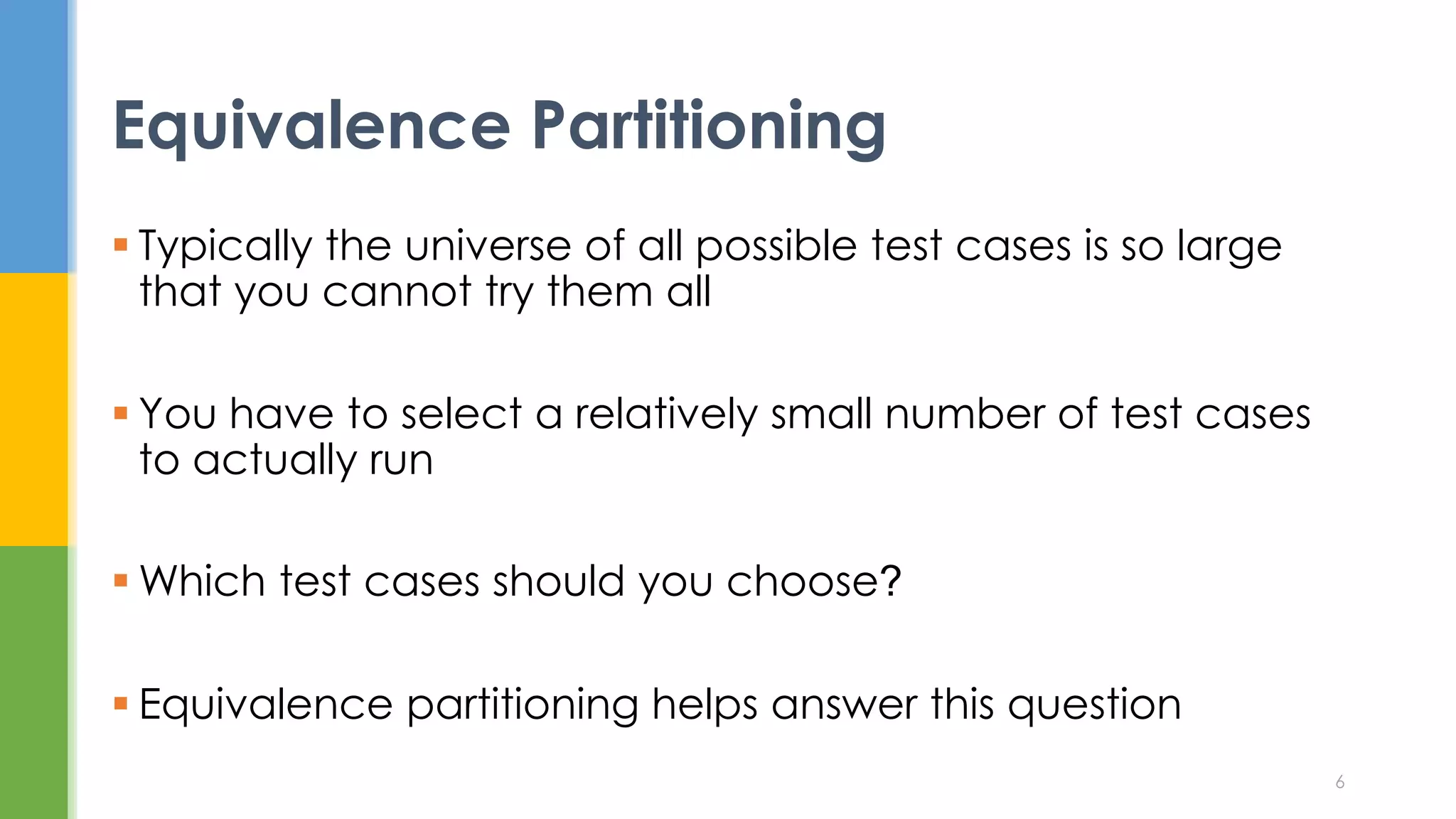  Typically the universe of all possible test cases is so large
that you cannot try them all
 You have to select a relatively small number of test cases
to actually run
 Which test cases should you choose?
 Equivalence partitioning helps answer this question
Equivalence Partitioning
6
 