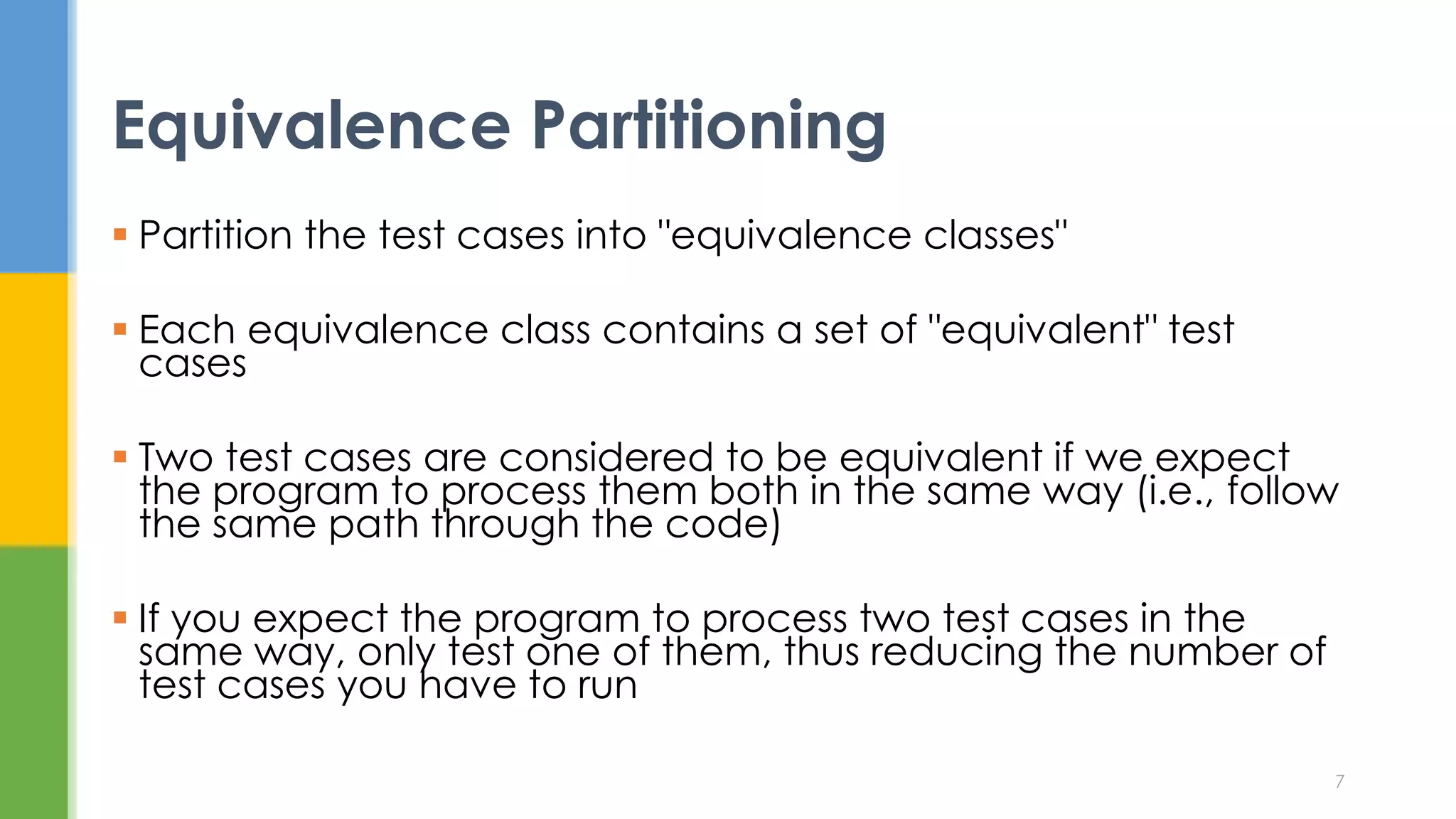  Partition the test cases into "equivalence classes"
 Each equivalence class contains a set of "equivalent" test
cases
 Two test cases are considered to be equivalent if we expect
the program to process them both in the same way (i.e., follow
the same path through the code)
 If you expect the program to process two test cases in the
same way, only test one of them, thus reducing the number of
test cases you have to run
Equivalence Partitioning
7
 