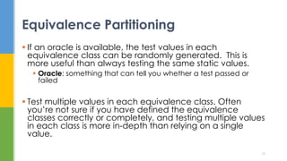  If an oracle is available, the test values in each
equivalence class can be randomly generated. This is
more useful than always testing the same static values.
 Oracle: something that can tell you whether a test passed or
failed
 Test multiple values in each equivalence class. Often
you’re not sure if you have defined the equivalence
classes correctly or completely, and testing multiple values
in each class is more in-depth than relying on a single
value.
Equivalence Partitioning
10
 