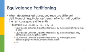  When designing test cases, you may use different
definitions of “equivalence”, each of which will partition
the test case space differently
 Example: int Add(n1, n2, n3, …)
 Equivalence Definition 1: partition test cases by the number of inputs (1, 2,
3, etc.)
 Equivalence Definition 2: partition test cases by the number signs they
contain (positive, negative, both)
 Equivalence Definition 3: partition test cases by the magnitude of
operands (large numbers, small numbers, both)
 Etc.
Equivalence Partitioning
12
 