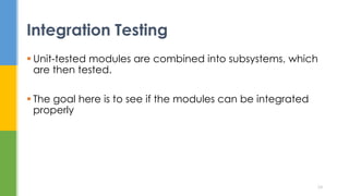  Unit-tested modules are combined into subsystems, which
are then tested.
 The goal here is to see if the modules can be integrated
properly
Integration Testing
24
 