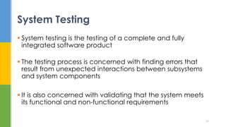  System testing is the testing of a complete and fully
integrated software product
 The testing process is concerned with finding errors that
result from unexpected interactions between subsystems
and system components
 It is also concerned with validating that the system meets
its functional and non-functional requirements
System Testing
29
 