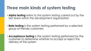  Alpha testing refers to the system testing carried out by the
test team within the development organization
 Beta testing is the system testing performed by a selected
group of friendly customers
 Acceptance testing is the system testing performed by the
customer to determine whether to accept or reject the
delivery of the system
Three main kinds of system testing
30
 