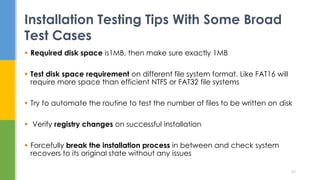  Required disk space is1MB, then make sure exactly 1MB
 Test disk space requirement on different file system format. Like FAT16 will
require more space than efficient NTFS or FAT32 file systems
 Try to automate the routine to test the number of files to be written on disk
 Verify registry changes on successful installation
 Forcefully break the installation process in between and check system
recovers to its original state without any issues
Installation Testing Tips With Some Broad
Test Cases
33
 