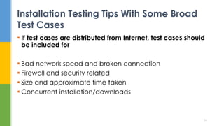  If test cases are distributed from Internet, test cases should
be included for
 Bad network speed and broken connection
 Firewall and security related
 Size and approximate time taken
 Concurrent installation/downloads
Installation Testing Tips With Some Broad
Test Cases
34
 