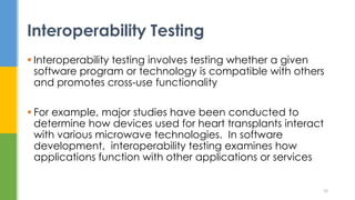  Interoperability testing involves testing whether a given
software program or technology is compatible with others
and promotes cross-use functionality
 For example, major studies have been conducted to
determine how devices used for heart transplants interact
with various microwave technologies. In software
development, interoperability testing examines how
applications function with other applications or services
Interoperability Testing
38
 
