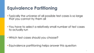  Typically the universe of all possible test cases is so large
that you cannot try them all
 You have to select a relatively small number of test cases
to actually run
 Which test cases should you choose?
 Equivalence partitioning helps answer this question
Equivalence Partitioning
6
 