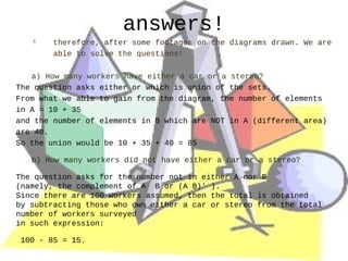 answers!
        therefore, after some footages on the diagrams drawn. We are
        able to solve the questions!

   a) How many workers have either a car or a stereo?
The question asks either or which is union of the sets.
From what we able to gain from the diagram, the number of elements
in A = 10 + 35
and the number of elements in B which are NOT in A (different area)
are 40.
So the union would be 10 + 35 + 40 = 85

   b) How many workers did not have either a car or a stereo?

The question asks for the number not in either A nor B
(namely, the complement of A B or (A B)' ).
Since there are 100 workers assumed, then the total is obtained
by subtracting those who own either a car or stereo from the total
number of workers surveyed
in such expression:

100 - 85 = 15.
 