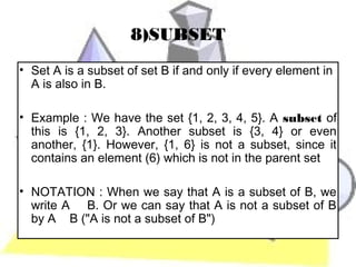 8)SUBSET
• Set A is a subset of set B if and only if every element in
  A is also in B.

• Example : We have the set {1, 2, 3, 4, 5}. A subset of
  this is {1, 2, 3}. Another subset is {3, 4} or even
  another, {1}. However, {1, 6} is not a subset, since it
  contains an element (6) which is not in the parent set

• NOTATION : When we say that A is a subset of B, we
  write A B. Or we can say that A is not a subset of B
  by A B ("A is not a subset of B")
 