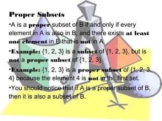 Proper Subsets
•A is a proper subset of B if and only if every
element in A is also in B, and there exists at least
one element in B that is not in A.
•Example: {1, 2, 3} is a subset of {1, 2, 3}, but is
not a proper subset of {1, 2, 3}.
•Example: {1, 2, 3} is a proper subset of {1, 2, 3,
4} because the element 4 is not in the first set.
•You should notice that if A is a proper subset of B,
then it is also a subset of B.
 