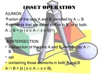 10)SET OPERATION
A)UNION
union of the sets A and B, denoted by A ∪ B
elements that are either in A or in B, or in both.
A ∪ B = {x | x ∈ A ∨ x ∈ B}.

 B)INTERSECTION
• intersection of the sets A and B, denoted by A ∩
  B
• set
• containing those elements in both A and B
A ∩ B = {x | x ∈ A ∧ x ∈ B}.
 
