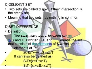 C)DISJOINT SET
• Two sets are called disjoint if their intersection is
  the empty set.
• Meaning that two sets has nothing in common

D)SET DIFFERENCE
• Definition
•     The (set) difference between two se
  ts S and T is written S∖T, and     means the set
  that consists of the elements of S which are not
      elements of T:
•            x∈S∖T⟺x∈S∧x∉T
      It can also be defined as:
•            S∖T={x∈S:x∉T}
•            S∖T={x:x∈S∧x∉T}
 