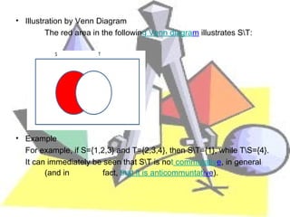 • Illustration by Venn Diagram
         The red area in the following Venn diagram illustrates S∖T:




• Example
  For example, if S={1,2,3} and T={2,3,4}, then S∖T={1}, while T∖S={4}.
  It can immediately be seen that S∖T is not commutative, in general
        (and in         fact, that it is anticommuntative).
 