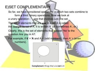 E)SET COMPLEMENTARY
 So far, we have considered operations in which two sets combine to
      form a third: binary operations. Now we look at
 a unary operation - one that involves just one set.
 The set of elements that are not in a set A is called
 the complement of A. It is written A′ (or sometimes AC, or ).
 Clearly, this is the set of elements that answer 'No' to the
 question Are you in A?.
 For example, if U = N and A = {odd numbers}, then A′ = {even
      numbers}.
 