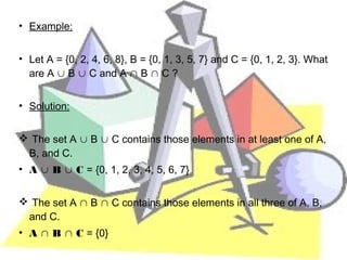 • Example:


• Let A = {0, 2, 4, 6, 8}, B = {0, 1, 3, 5, 7} and C = {0, 1, 2, 3}. What
  are A ∪ B ∪ C and A ∩ B ∩ C ?


• Solution:


 The set A ∪ B ∪ C contains those elements in at least one of A,
 B, and C.
• A ∪ B ∪ C = {0, 1, 2, 3, 4, 5, 6, 7}


 The set A ∩ B ∩ C contains those elements in all three of A, B,
 and C.
• A ∩ B ∩ C = {0}
 