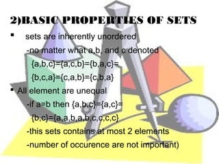 2)BASIC PROPERTIES OF SETS
   sets are inherently unordered
    -no matter what a,b, and c denoted
     {a,b,c}={a,c,b}={b,a,c}=
     {b,c,a}={c,a,b}={c,b,a}
 All element are unequal
    -if a=b then {a,b,c}={a,c}=
     {b,c}={a,a,b,a,b,c,c,c,c}
    -this sets contains at most 2 elements
    -number of occurence are not important)
 