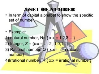 5)SET OF NUMBER
• In term of capital alphabet to show the specific
  set of number.

• Example:
1) natural number, N= { x:x = 1,2,3….}
2) Integer, Z = {x:x = …-2,-1,0,1,2}
3) Rational number, Q { x:x = is a rational
  number}
4)Irrational number, R { x:x = irrational number}
 