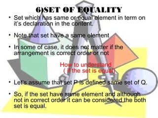 6)SET OF EQUALITY
• Set which has same or equal element in term on
  it’s declaration in the content.
• Note that set have a same element
• In some of case, it does not matter if the
  arrangement is correct order or not
                   How to understand
                    ( if the set is equal)
• Let’s assume that set P is defined same set of Q.
• So, if the set have same element and although
  not in correct order it can be considered the both
  set is equal.
 