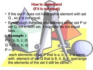 How to understand
                    (if it is not equal)
• If the set P does not have same element with set
  Q , so it is not equal.
• Eventhough the least one element either set P or
  set Q not in both set, it consider as not equal
  laaa…
• Example :
P = {a, b, c, d}
Q = {d, c, b, a}  
P=Q
   each elements of set P that is a, b, c, d is same
  with  element of set Q that is 8, 4, 2, 6. rearrange
  the elements of the set it still be same.
 