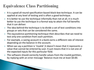  It is a good all-round specification-based black-box technique. It can be
applied at any level of testing and is often a good technique.
 It is better to use the technique informally than not at all, it is much
better to use the technique in a formal way to attain the full benefits
that it can deliver.
 The idea behind the technique is to divide a set of test conditions into
groups or sets that can be considered the same.
 The equivalence partitioning technique then describes that we need to
test only one condition from each partition.
 For example, a saving account in a bank earns a different rate of interest
depending on the balance in the account.
 When we say a partition is ‘invalid ‘,it doesn’t mean that it represents a
value that cannot be entered by user. It just means that it is not one of
the expected inputs for this particular field.
 The software should correctly handle values from the invalid partition,
by replying with an error message ‘Balance must me at least $0.00.
 