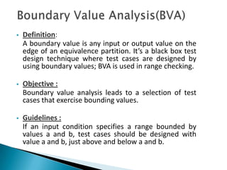  Definition:
A boundary value is any input or output value on the
edge of an equivalence partition. It’s a black box test
design technique where test cases are designed by
using boundary values; BVA is used in range checking.
 Objective :
Boundary value analysis leads to a selection of test
cases that exercise bounding values.
 Guidelines :
If an input condition specifies a range bounded by
values a and b, test cases should be designed with
value a and b, just above and below a and b.
 