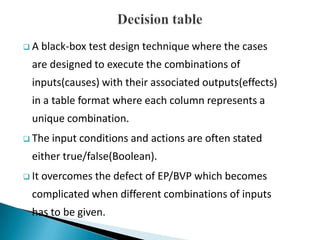  A black-box test design technique where the cases
are designed to execute the combinations of
inputs(causes) with their associated outputs(effects)
in a table format where each column represents a
unique combination.
 The input conditions and actions are often stated
either true/false(Boolean).
 It overcomes the defect of EP/BVP which becomes
complicated when different combinations of inputs
has to be given.
 