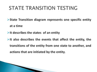 State Transition diagram represents one specific entity
at a time
It describes the states of an entity
It also describes the events that affect the entity, the
transitions of the entity from one state to another, and
actions that are initiated by the entity.
 