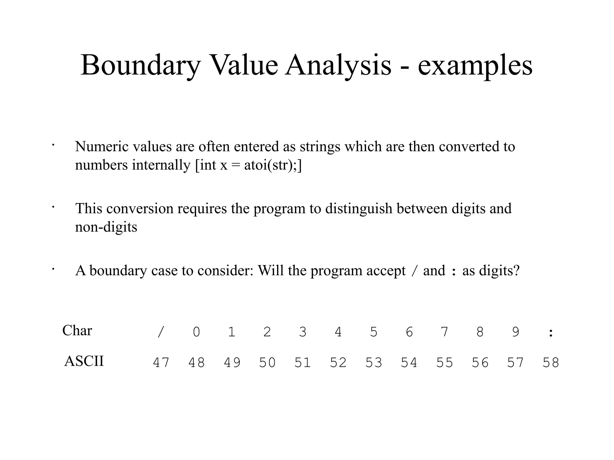 Boundary Value Analysis - examples
•
Numeric values are often entered as strings which are then converted to
numbers internally [int x = atoi(str);]
•
This conversion requires the program to distinguish between digits and
non-digits
•
A boundary case to consider: Will the program accept / and : as digits?
/ 0 1 2 3 4 5 6 7 8 9 :
47 48 49 50 51 52 53 54 55 56 57 58
Char
ASCII
 