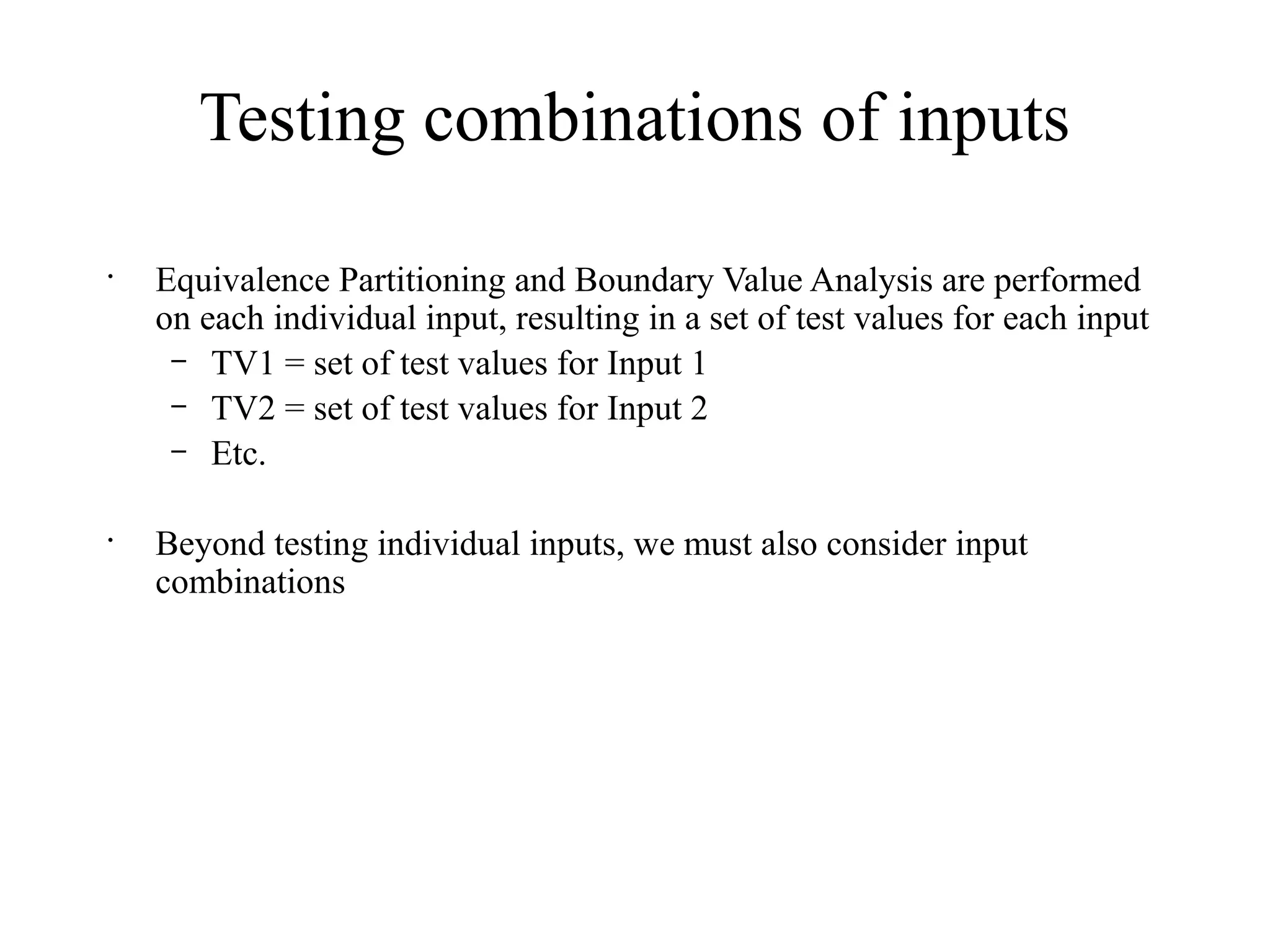 Testing combinations of inputs
•
Equivalence Partitioning and Boundary Value Analysis are performed
on each individual input, resulting in a set of test values for each input
– TV1 = set of test values for Input 1
– TV2 = set of test values for Input 2
– Etc.
•
Beyond testing individual inputs, we must also consider input
combinations
 