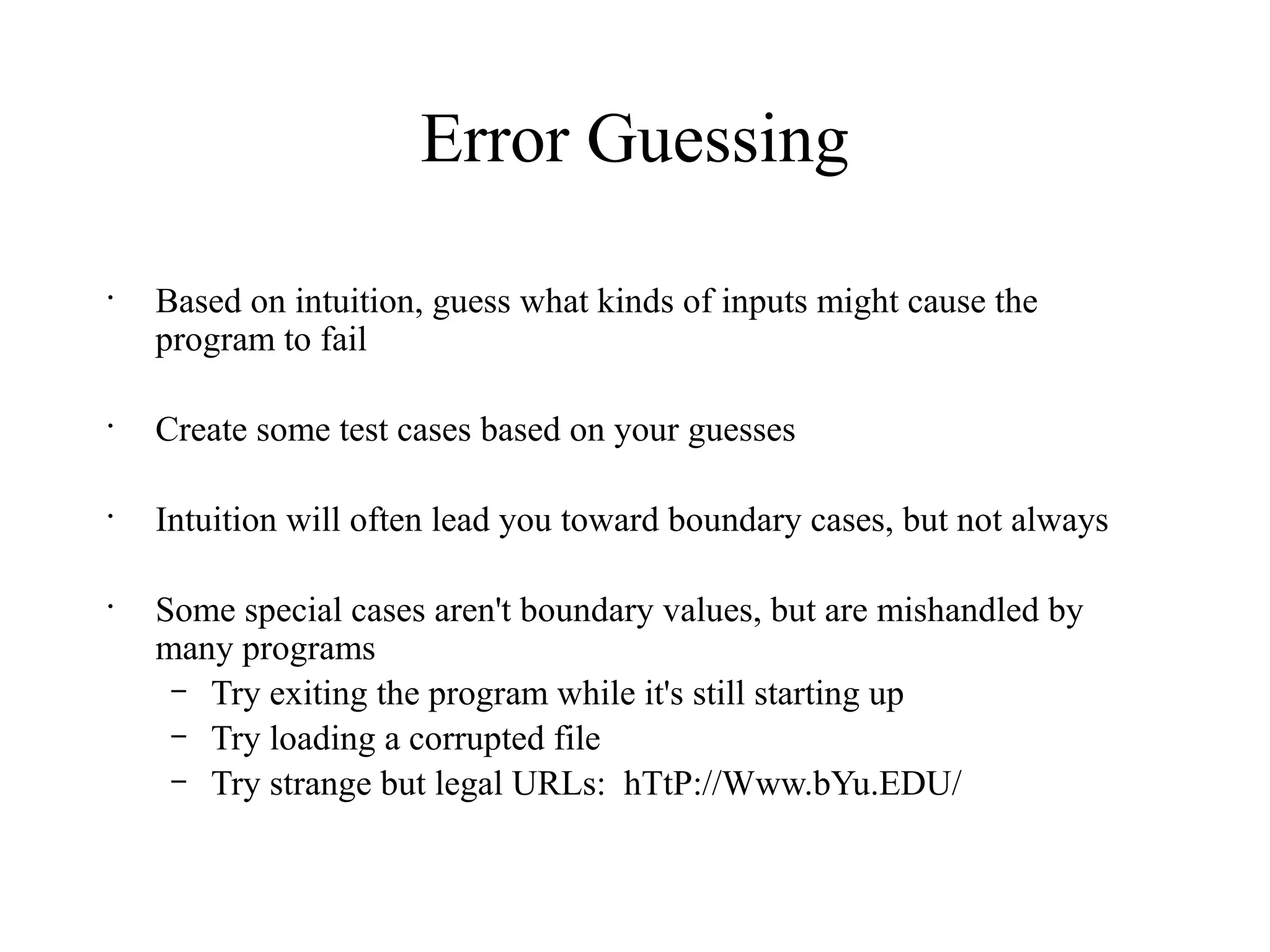 Error Guessing
•
Based on intuition, guess what kinds of inputs might cause the
program to fail
•
Create some test cases based on your guesses
•
Intuition will often lead you toward boundary cases, but not always
•
Some special cases aren't boundary values, but are mishandled by
many programs
– Try exiting the program while it's still starting up
– Try loading a corrupted file
– Try strange but legal URLs: hTtP://Www.bYu.EDU/
 
