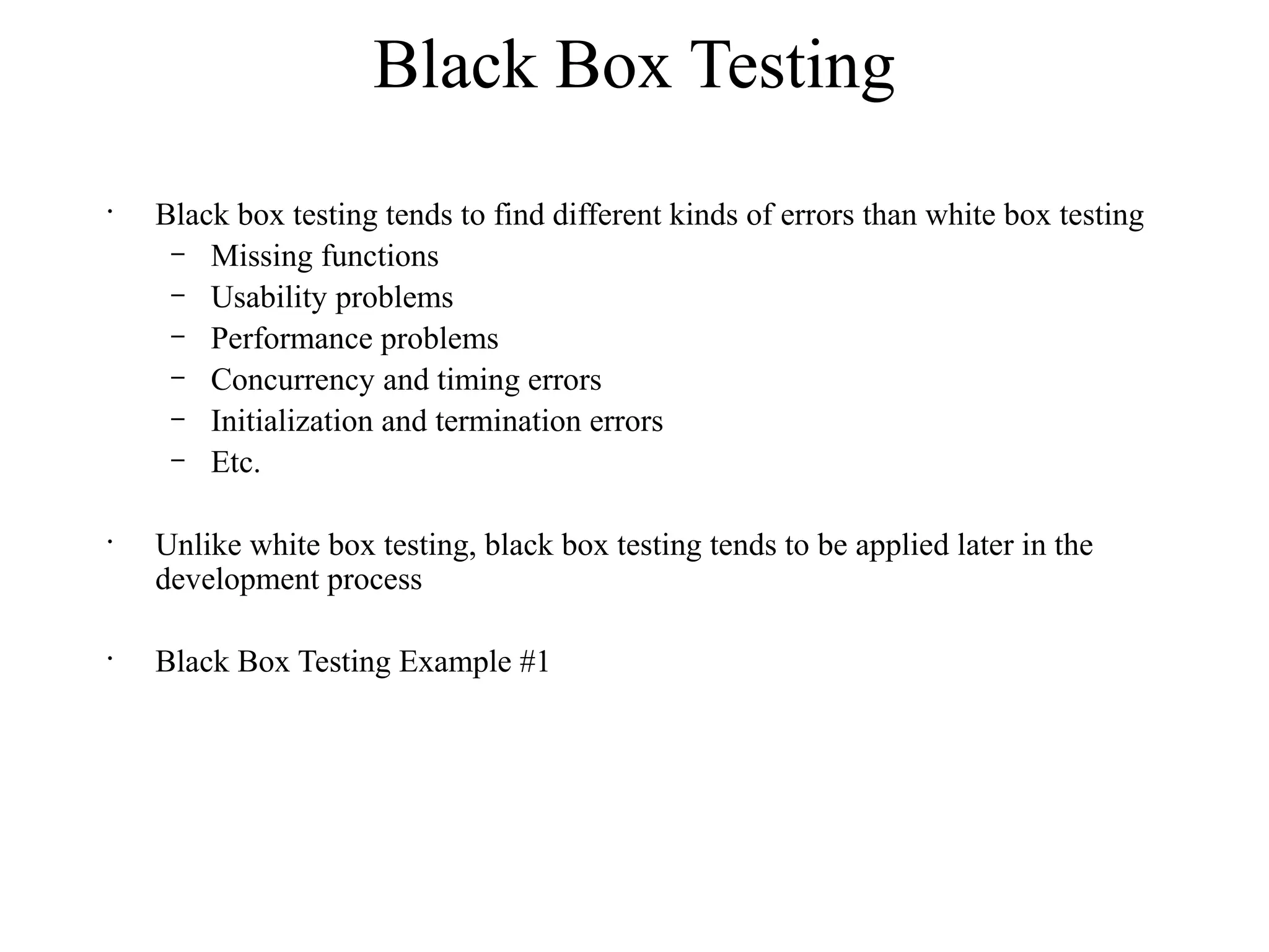 Black Box Testing
•
Black box testing tends to find different kinds of errors than white box testing
– Missing functions
– Usability problems
– Performance problems
– Concurrency and timing errors
– Initialization and termination errors
– Etc.
•
Unlike white box testing, black box testing tends to be applied later in the
development process
•
Black Box Testing Example #1
 