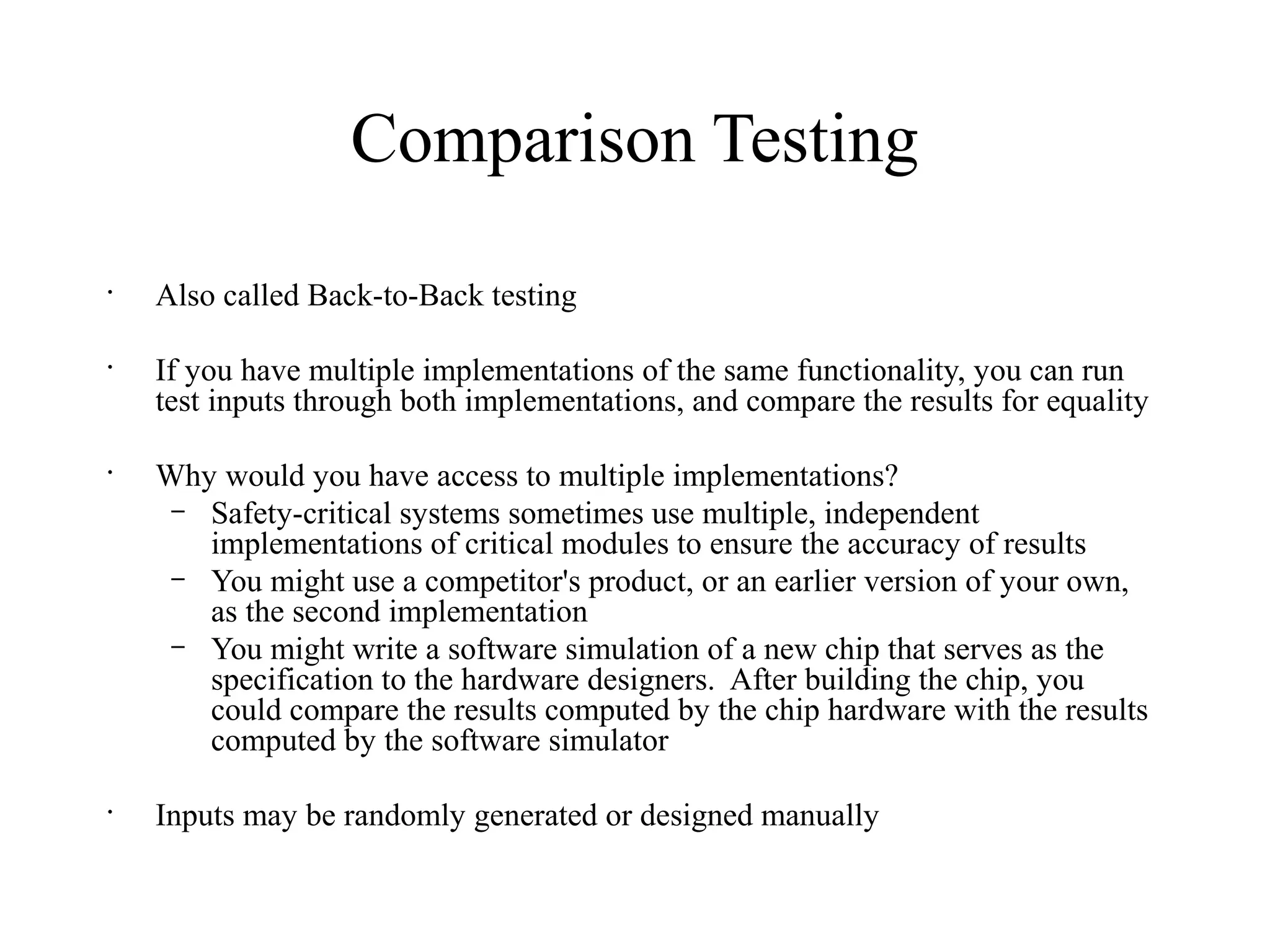 Comparison Testing
•
Also called Back-to-Back testing
•
If you have multiple implementations of the same functionality, you can run
test inputs through both implementations, and compare the results for equality
•
Why would you have access to multiple implementations?
– Safety-critical systems sometimes use multiple, independent
implementations of critical modules to ensure the accuracy of results
– You might use a competitor's product, or an earlier version of your own,
as the second implementation
– You might write a software simulation of a new chip that serves as the
specification to the hardware designers. After building the chip, you
could compare the results computed by the chip hardware with the results
computed by the software simulator
•
Inputs may be randomly generated or designed manually
 