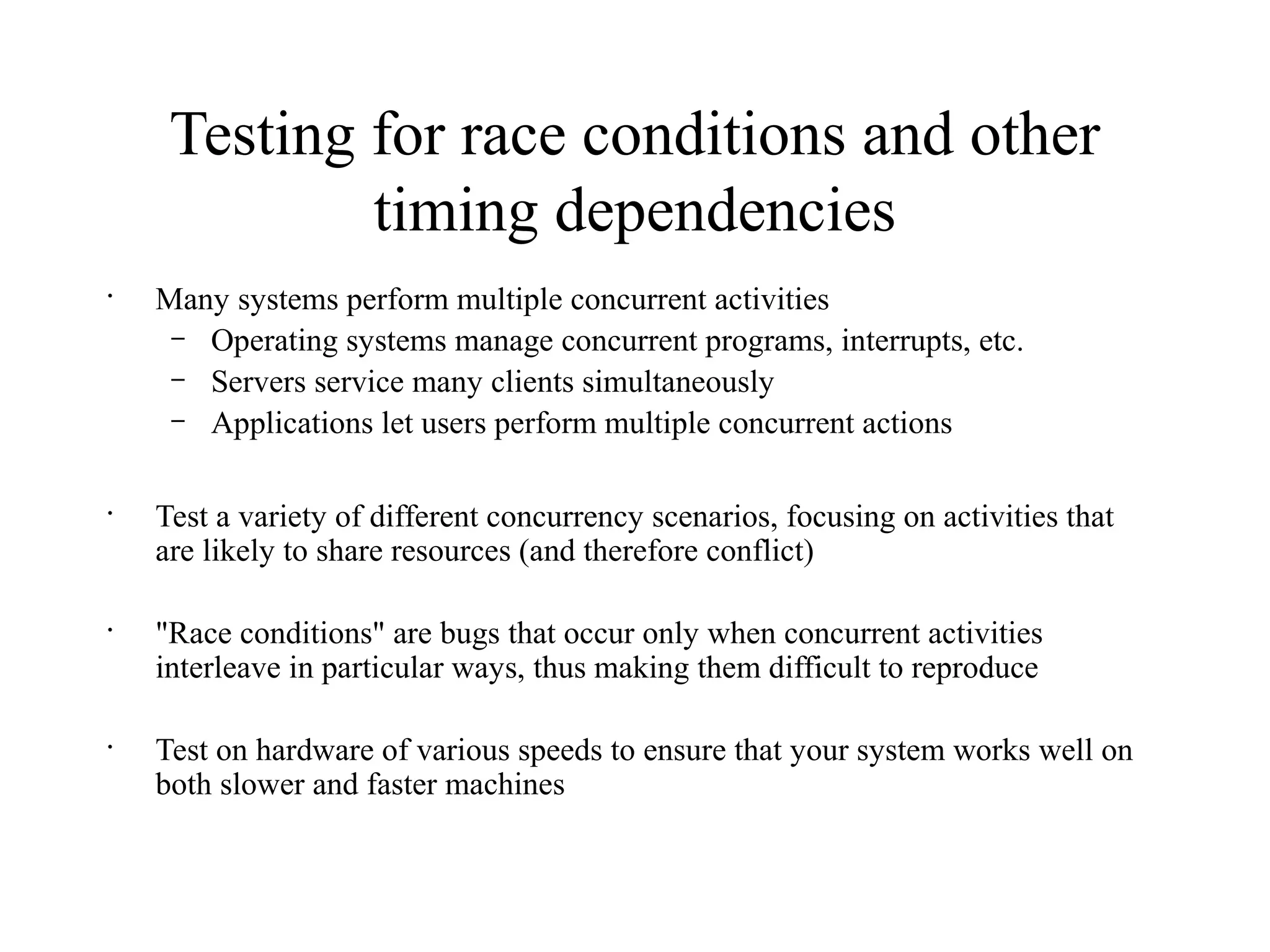 Testing for race conditions and other
timing dependencies
•
Many systems perform multiple concurrent activities
– Operating systems manage concurrent programs, interrupts, etc.
– Servers service many clients simultaneously
– Applications let users perform multiple concurrent actions
•
Test a variety of different concurrency scenarios, focusing on activities that
are likely to share resources (and therefore conflict)
•
"Race conditions" are bugs that occur only when concurrent activities
interleave in particular ways, thus making them difficult to reproduce
•
Test on hardware of various speeds to ensure that your system works well on
both slower and faster machines
 
