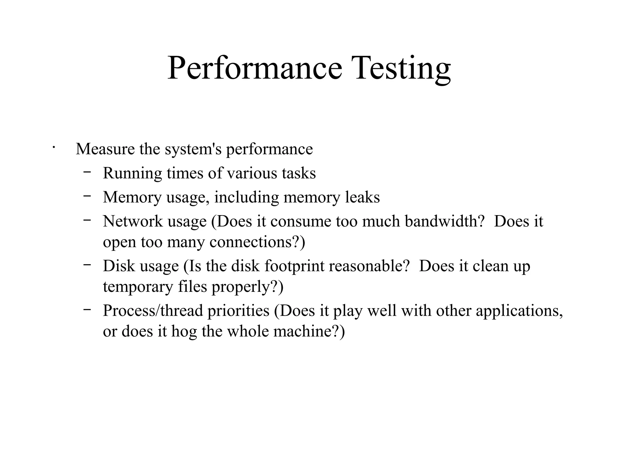 Performance Testing
•
Measure the system's performance
– Running times of various tasks
– Memory usage, including memory leaks
– Network usage (Does it consume too much bandwidth? Does it
open too many connections?)
– Disk usage (Is the disk footprint reasonable? Does it clean up
temporary files properly?)
– Process/thread priorities (Does it play well with other applications,
or does it hog the whole machine?)
 