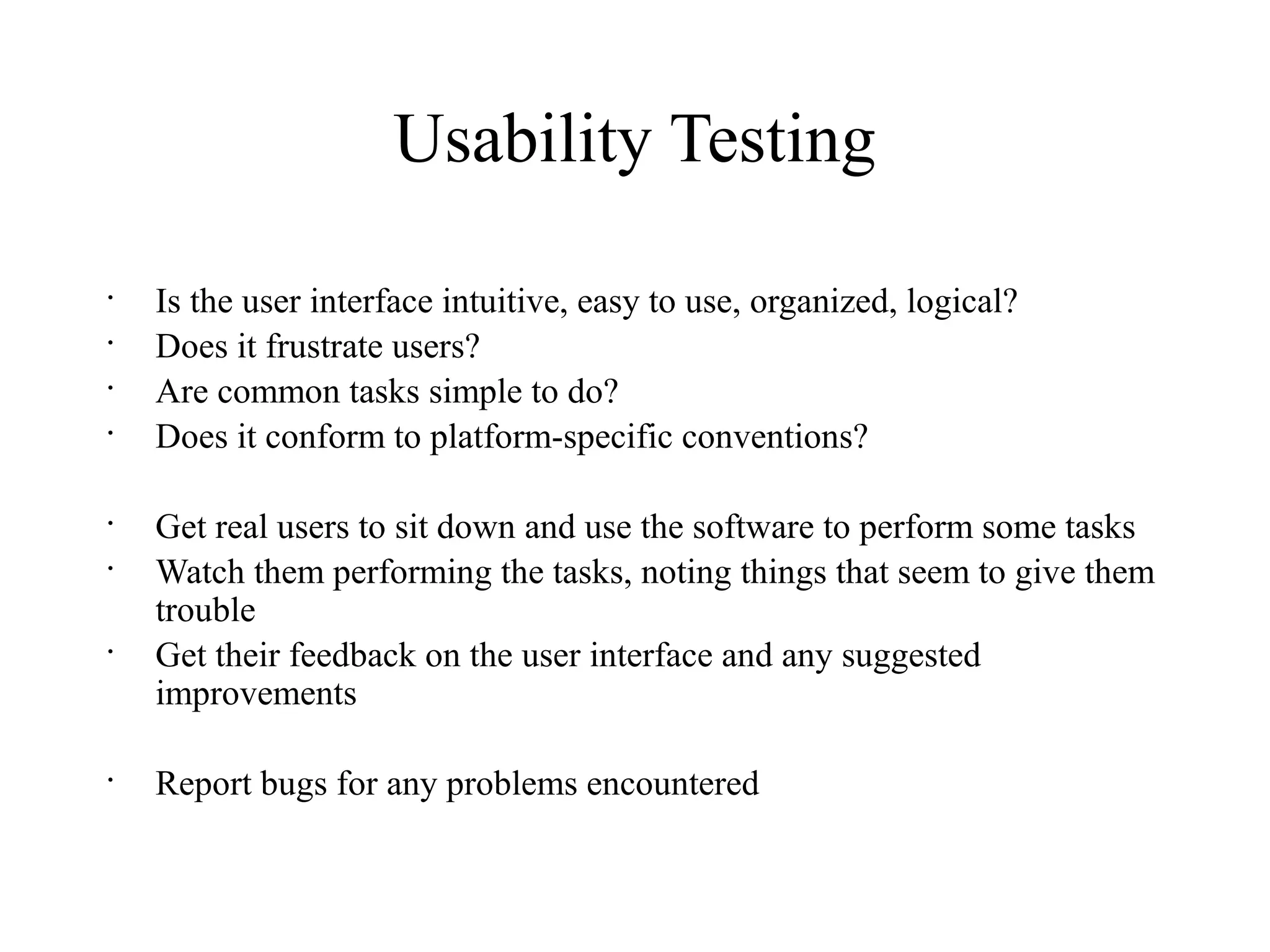 Usability Testing
•
Is the user interface intuitive, easy to use, organized, logical?
•
Does it frustrate users?
•
Are common tasks simple to do?
•
Does it conform to platform-specific conventions?
•
Get real users to sit down and use the software to perform some tasks
•
Watch them performing the tasks, noting things that seem to give them
trouble
•
Get their feedback on the user interface and any suggested
improvements
•
Report bugs for any problems encountered
 