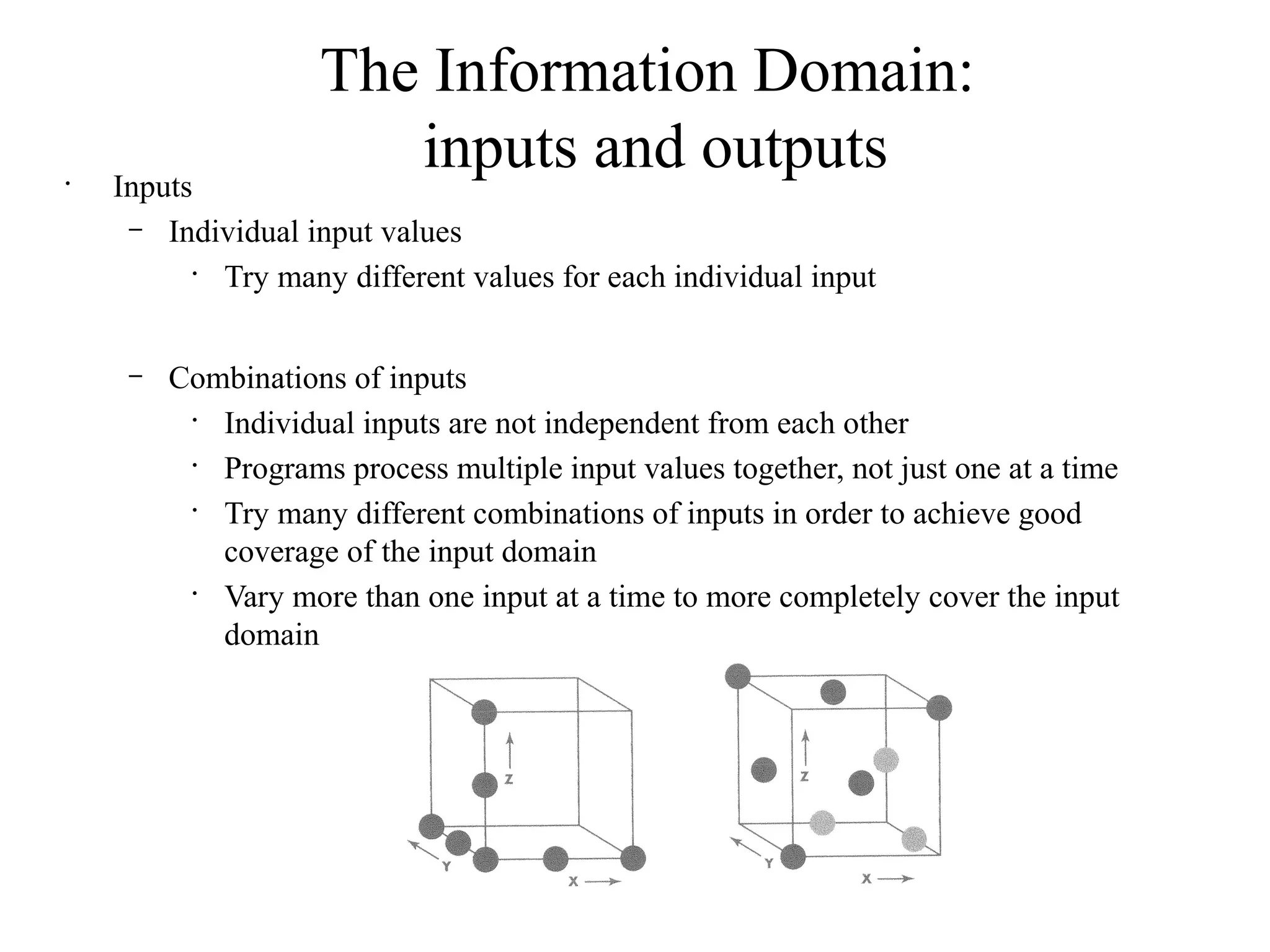 The Information Domain:
inputs and outputs•
Inputs
– Individual input values
•
Try many different values for each individual input
– Combinations of inputs
•
Individual inputs are not independent from each other
•
Programs process multiple input values together, not just one at a time
•
Try many different combinations of inputs in order to achieve good
coverage of the input domain
•
Vary more than one input at a time to more completely cover the input
domain
 