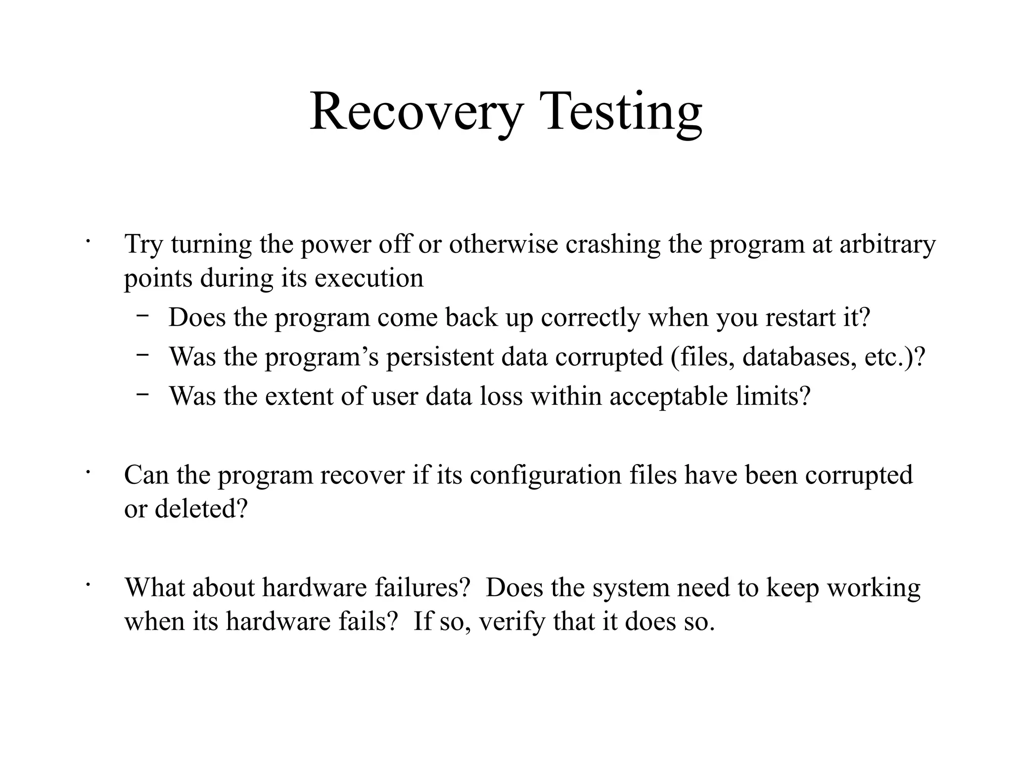 Recovery Testing
•
Try turning the power off or otherwise crashing the program at arbitrary
points during its execution
– Does the program come back up correctly when you restart it?
– Was the program’s persistent data corrupted (files, databases, etc.)?
– Was the extent of user data loss within acceptable limits?
•
Can the program recover if its configuration files have been corrupted
or deleted?
•
What about hardware failures? Does the system need to keep working
when its hardware fails? If so, verify that it does so.
 