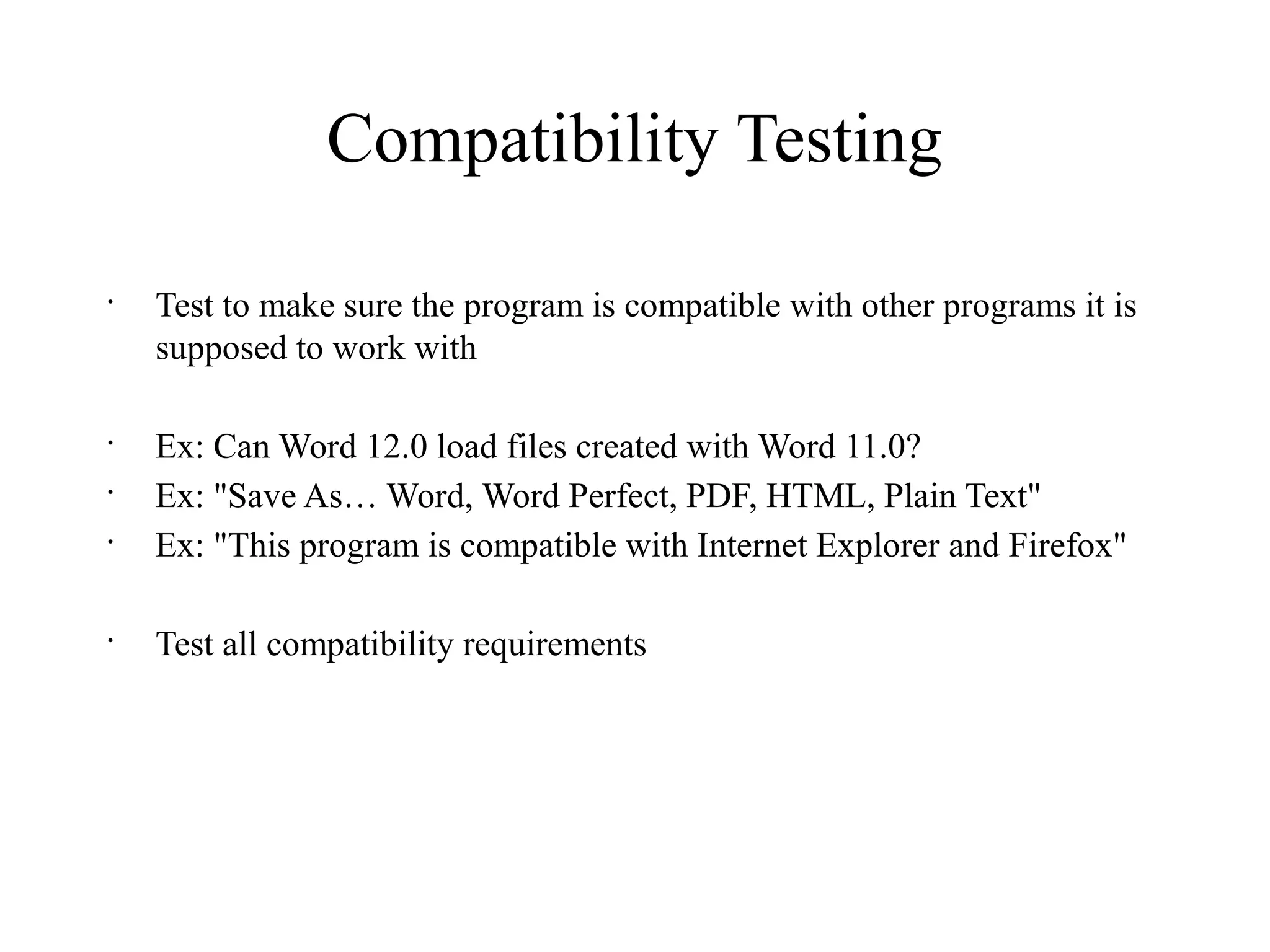 Compatibility Testing
•
Test to make sure the program is compatible with other programs it is
supposed to work with
•
Ex: Can Word 12.0 load files created with Word 11.0?
•
Ex: "Save As… Word, Word Perfect, PDF, HTML, Plain Text"
•
Ex: "This program is compatible with Internet Explorer and Firefox"
•
Test all compatibility requirements
 