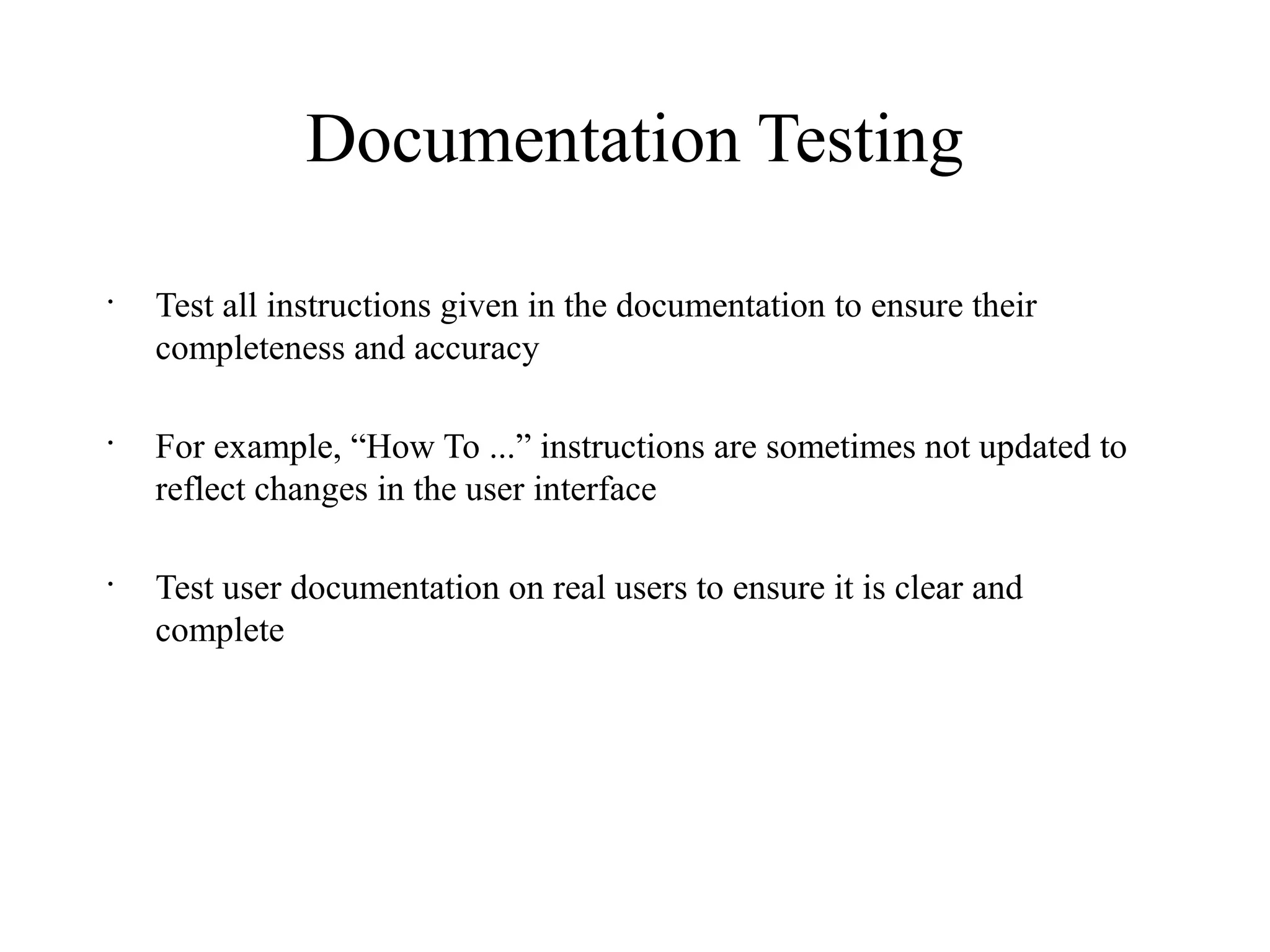 Documentation Testing
•
Test all instructions given in the documentation to ensure their
completeness and accuracy
•
For example, “How To ...” instructions are sometimes not updated to
reflect changes in the user interface
•
Test user documentation on real users to ensure it is clear and
complete
 