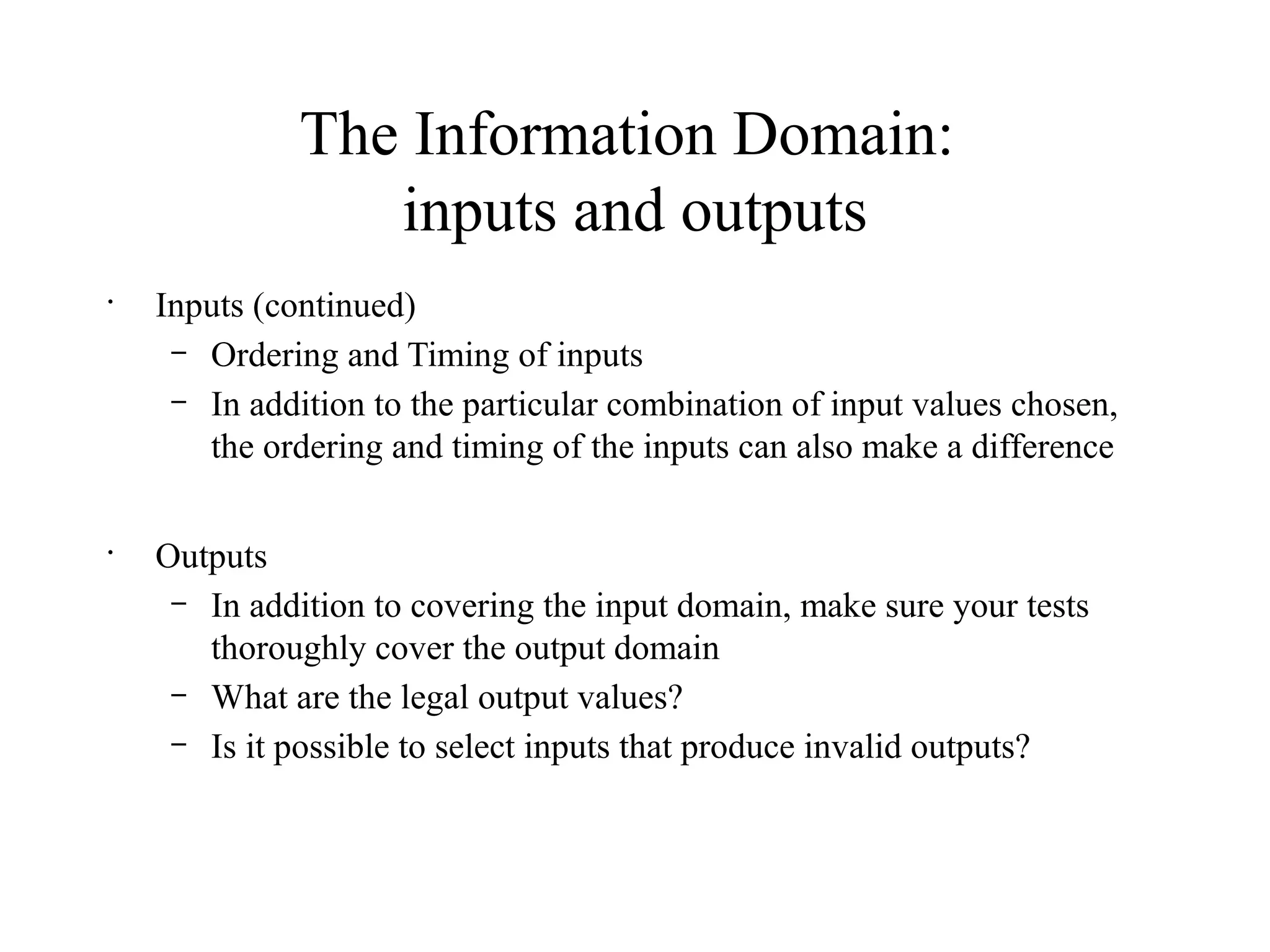 The Information Domain:
inputs and outputs
•
Inputs (continued)
– Ordering and Timing of inputs
– In addition to the particular combination of input values chosen,
the ordering and timing of the inputs can also make a difference
•
Outputs
– In addition to covering the input domain, make sure your tests
thoroughly cover the output domain
– What are the legal output values?
– Is it possible to select inputs that produce invalid outputs?
 