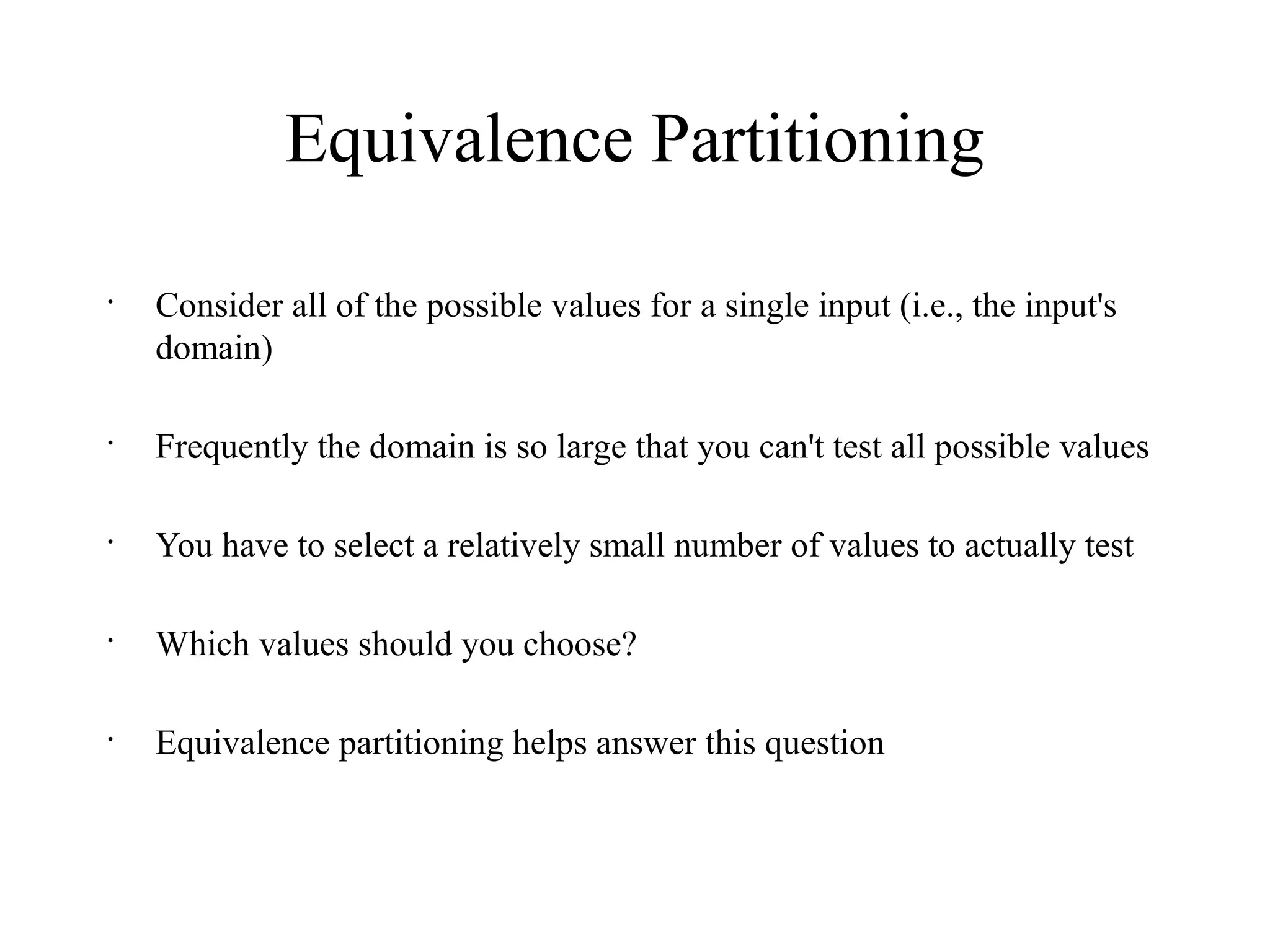 Equivalence Partitioning
•
Consider all of the possible values for a single input (i.e., the input's
domain)
•
Frequently the domain is so large that you can't test all possible values
•
You have to select a relatively small number of values to actually test
•
Which values should you choose?
•
Equivalence partitioning helps answer this question
 