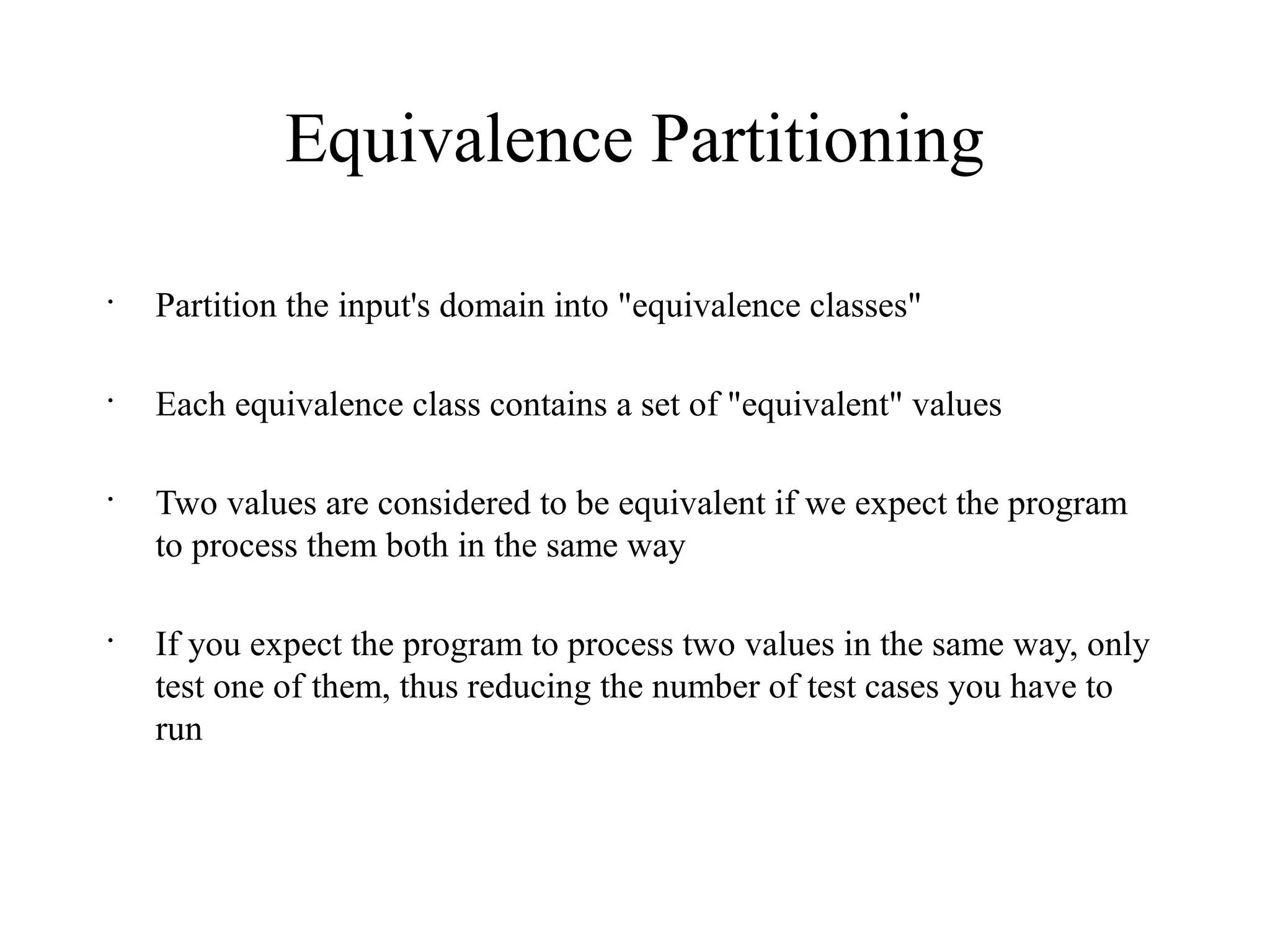 Equivalence Partitioning
•
Partition the input's domain into "equivalence classes"
•
Each equivalence class contains a set of "equivalent" values
•
Two values are considered to be equivalent if we expect the program
to process them both in the same way
•
If you expect the program to process two values in the same way, only
test one of them, thus reducing the number of test cases you have to
run
 